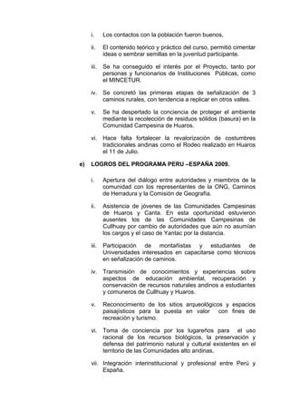 i. Los contactos con la población fueron buenos,
ii. El contenido teórico y práctico del curso, permitió cimentar
ideas o sembrar semillas en la juventud participante.
iii. Se ha conseguido el interés por el Proyecto, tanto por
personas y funcionarios de Instituciones Públicas, como
el MINCETUR.
iv. Se concretó las primeras etapas de señalización de 3
caminos rurales, con tendencia a replicar en otros valles.
v. Se ha despertado la conciencia de proteger el ambiente
mediante la recolección de residuos sólidos (basura) en la
Comunidad Campesina de Huaros.
vi. Hace falta fortalecer la revalorización de costumbres
tradicionales andinas como el Rodeo realizado en Huaros
el 11 de Julio.
e) LOGROS DEL PROGRAMA PERU –ESPAÑA 2009.
i. Apertura del diálogo entre autoridades y miembros de la
comunidad con los representantes de la ONG, Caminos
de Herradura y la Comisión de Geografía.
ii. Asistencia de jóvenes de las Comunidades Campesinas
de Huaros y Canta. En esta oportunidad estuvieron
ausentes los de las Comunidades Campesinas de
Cullhuay por cambio de autoridades que aún no asumían
los cargos y el caso de Yantac por la distancia.
iii. Participación de montañistas y estudiantes de
Universidades interesados en capacitarse como técnicos
en señalización de caminos.
iv. Transmisión de conocimientos y experiencias sobre
aspectos de educación ambiental, recuperación y
conservación de recursos naturales andinos a estudiantes
y comuneros de Cullhuay y Huaros.
v. Reconocimiento de los sitios arqueológicos y espacios
paisajísticos para la puesta en valor con fines de
recreación y turismo.
vi. Toma de conciencia por los lugareños para el uso
racional de los recursos biológicos, la preservación y
defensa del patrimonio natural y cultural existentes en el
territorio de las Comunidades alto andinas.
vii. Integración interinstitucional y profesional entre Perú y
España.
 
