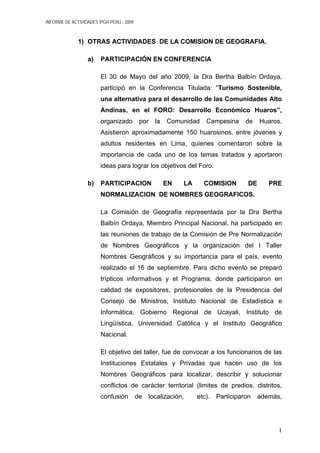 INFORME DE ACTIVIDADES IPGH PERÚ - 2009
1) OTRAS ACTIVIDADES DE LA COMISION DE GEOGRAFIA.
a) PARTICIPACIÓN EN CONFERENCIA
El 30 de Mayo del año 2009, la Dra Bertha Balbín Ordaya,
participó en la Conferencia Titulada: “Turismo Sostenible,
una alternativa para el desarrollo de las Comunidades Alto
Andinas, en el FORO: Desarrollo Económico Huaros”,
organizado por la Comunidad Campesina de Huaros.
Asistieron aproximadamente 150 huarosinos, entre jóvenes y
adultos residentes en Lima, quienes comentaron sobre la
importancia de cada uno de los temas tratados y aportaron
ideas para lograr los objetivos del Foro.
b) PARTICIPACION EN LA COMISION DE PRE
NORMALIZACION DE NOMBRES GEOGRAFICOS.
La Comisión de Geografía representada por la Dra Bertha
Balbín Ordaya, Miembro Principal Nacional, ha participado en
las reuniones de trabajo de la Comisión de Pre Normalización
de Nombres Geográficos y la organización del I Taller
Nombres Geográficos y su importancia para el país, evento
realizado el 16 de septiembre. Para dicho evento se preparó
trípticos informativos y el Programa, donde participaron en
calidad de expositores, profesionales de la Presidencia del
Consejo de Ministros, Instituto Nacional de Estadística e
Informática, Gobierno Regional de Ucayali, Instituto de
Lingüística, Universidad Católica y el Instituto Geográfico
Nacional.
El objetivo del taller, fue de convocar a los funcionarios de las
Instituciones Estatales y Privadas que hacen uso de los
Nombres Geográficos para localizar, describir y solucionar
conflictos de carácter territorial (limites de predios, distritos,
confusión de localización, etc). Participaron además,
1
 