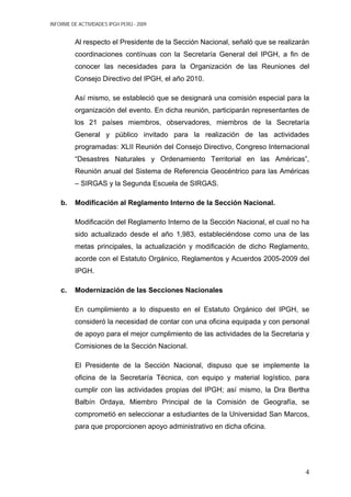 INFORME DE ACTIVIDADES IPGH PERÚ - 2009
Al respecto el Presidente de la Sección Nacional, señaló que se realizarán
coordinaciones contínuas con la Secretaría General del IPGH, a fin de
conocer las necesidades para la Organización de las Reuniones del
Consejo Directivo del IPGH, el año 2010.
Así mismo, se estableció que se designará una comisión especial para la
organización del evento. En dicha reunión, participarán representantes de
los 21 países miembros, observadores, miembros de la Secretaría
General y público invitado para la realización de las actividades
programadas: XLII Reunión del Consejo Directivo, Congreso Internacional
“Desastres Naturales y Ordenamiento Territorial en las Américas”,
Reunión anual del Sistema de Referencia Geocéntrico para las Américas
– SIRGAS y la Segunda Escuela de SIRGAS.
b. Modificación al Reglamento Interno de la Sección Nacional.
Modificación del Reglamento Interno de la Sección Nacional, el cual no ha
sido actualizado desde el año 1,983, estableciéndose como una de las
metas principales, la actualización y modificación de dicho Reglamento,
acorde con el Estatuto Orgánico, Reglamentos y Acuerdos 2005-2009 del
IPGH.
c. Modernización de las Secciones Nacionales
En cumplimiento a lo dispuesto en el Estatuto Orgánico del IPGH, se
consideró la necesidad de contar con una oficina equipada y con personal
de apoyo para el mejor cumplimiento de las actividades de la Secretaria y
Comisiones de la Sección Nacional.
El Presidente de la Sección Nacional, dispuso que se implemente la
oficina de la Secretaría Técnica, con equipo y material logístico, para
cumplir con las actividades propias del IPGH; así mismo, la Dra Bertha
Balbín Ordaya, Miembro Principal de la Comisión de Geografía, se
comprometió en seleccionar a estudiantes de la Universidad San Marcos,
para que proporcionen apoyo administrativo en dicha oficina.
4
 