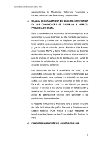 INFORME DE ACTIVIDADES IPGH PERÚ - 2009
representantes de Ministerios, Gobiernos Regionales y
Locales, e Instituciones Educativas y Universidades.
c) MANUAL DE SEÑALIZACIÒN DE CAMINOS: EXPERIENCIA
EN LAS COMUNIDADES DE CULLHUAY Y HUAROS,
PROVINCIA DE CANTA.
Dada la trascendencia e importancia de brindar seguridad a los
caminantes ya sean deportistas de alta montaña, caminantes,
excursionistas y turistas que se desplazan por caminos de
tierra y piedra cuya construcción se remonta a tiempos lejanos
y, gracias a la iniciativa de Leandro Francisco, Irles Ramón,
Juan Francisco Mariño y Jaime Antón, miembros de Caminos
de Herradura de Alcoy España de editar el Manual que sirvió
para la práctica en campo de los participantes del Curso de
Iniciación de señalización de caminos rurales en Perú, se ha
decidido ampliar su contenido.
Los testimonios de los 9 acreditados del curso y las
autoridades comunales de Huaros, constituyen la fortaleza que
imprime el espíritu para continuar con lo iniciado en tres rutas
cortas, con otros tantos caminos existentes en todo el país.
Para ello, se requiere contar con un Manual que permita
explicar y orientar a los futuros técnicos en rehabilitación y
señalización de caminos que se encargarán de incorporar
zonas de potencialidad turística para garantizar a los
caminantes y /o excursionistas.
El respaldo Institucional y financiero para la edición de parte
del Jefe del Instituto Geográfico Nacional y Presidente de la
Sección Nacional IPGH, motiva a seguir trabajando en
beneficio de los jóvenes de las Comunidades Alto Andinas de
Perú.
d) PROGRAMAS GEOGRÁFICO – HISTÓRICOS 2009
2
 