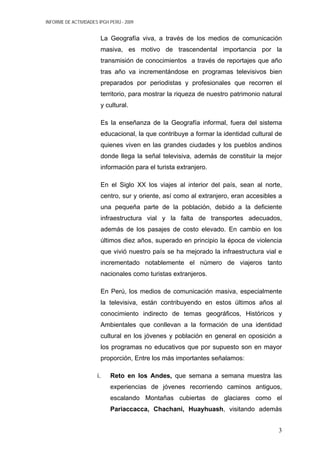INFORME DE ACTIVIDADES IPGH PERÚ - 2009
La Geografía viva, a través de los medios de comunicación
masiva, es motivo de trascendental importancia por la
transmisión de conocimientos a través de reportajes que año
tras año va incrementándose en programas televisivos bien
preparados por periodistas y profesionales que recorren el
territorio, para mostrar la riqueza de nuestro patrimonio natural
y cultural.
Es la enseñanza de la Geografía informal, fuera del sistema
educacional, la que contribuye a formar la identidad cultural de
quienes viven en las grandes ciudades y los pueblos andinos
donde llega la señal televisiva, además de constituir la mejor
información para el turista extranjero.
En el Siglo XX los viajes al interior del país, sean al norte,
centro, sur y oriente, así como al extranjero, eran accesibles a
una pequeña parte de la población, debido a la deficiente
infraestructura vial y la falta de transportes adecuados,
además de los pasajes de costo elevado. En cambio en los
últimos diez años, superado en principio la época de violencia
que vivió nuestro país se ha mejorado la infraestructura vial e
incrementado notablemente el número de viajeros tanto
nacionales como turistas extranjeros.
En Perú, los medios de comunicación masiva, especialmente
la televisiva, están contribuyendo en estos últimos años al
conocimiento indirecto de temas geográficos, Históricos y
Ambientales que conllevan a la formación de una identidad
cultural en los jóvenes y población en general en oposición a
los programas no educativos que por supuesto son en mayor
proporción, Entre los más importantes señalamos:
i. Reto en los Andes, que semana a semana muestra las
experiencias de jóvenes recorriendo caminos antiguos,
escalando Montañas cubiertas de glaciares como el
Pariaccacca, Chachani, Huayhuash, visitando además
3
 