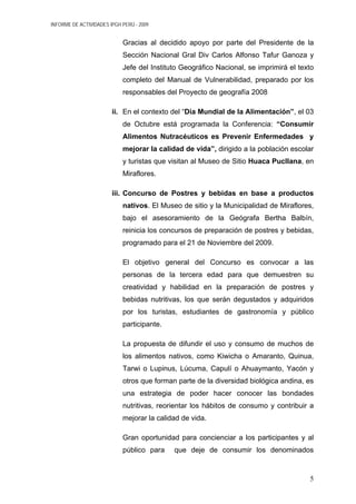INFORME DE ACTIVIDADES IPGH PERÚ - 2009
Gracias al decidido apoyo por parte del Presidente de la
Sección Nacional Gral Div Carlos Alfonso Tafur Ganoza y
Jefe del Instituto Geográfico Nacional, se imprimirá el texto
completo del Manual de Vulnerabilidad, preparado por los
responsables del Proyecto de geografía 2008
ii. En el contexto del “Día Mundial de la Alimentación”, el 03
de Octubre está programada la Conferencia: “Consumir
Alimentos Nutracéuticos es Prevenir Enfermedades y
mejorar la calidad de vida”, dirigido a la población escolar
y turistas que visitan al Museo de Sitio Huaca Pucllana, en
Miraflores.
iii. Concurso de Postres y bebidas en base a productos
nativos. El Museo de sitio y la Municipalidad de Miraflores,
bajo el asesoramiento de la Geógrafa Bertha Balbín,
reinicia los concursos de preparación de postres y bebidas,
programado para el 21 de Noviembre del 2009.
El objetivo general del Concurso es convocar a las
personas de la tercera edad para que demuestren su
creatividad y habilidad en la preparación de postres y
bebidas nutritivas, los que serán degustados y adquiridos
por los turistas, estudiantes de gastronomía y público
participante.
La propuesta de difundir el uso y consumo de muchos de
los alimentos nativos, como Kiwicha o Amaranto, Quinua,
Tarwi o Lupinus, Lúcuma, Capulí o Ahuaymanto, Yacón y
otros que forman parte de la diversidad biológica andina, es
una estrategia de poder hacer conocer las bondades
nutritivas, reorientar los hábitos de consumo y contribuir a
mejorar la calidad de vida.
Gran oportunidad para concienciar a los participantes y al
público para que deje de consumir los denominados
5
 