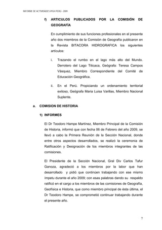 INFORME DE ACTIVIDADES IPGH PERÚ - 2009
f) ARTICULOS PUBLICADOS POR LA COMISIÓN DE
GEOGRAFÍA
En cumplimiento de sus funciones profesionales en el presente
año dos miembros de la Comisión de Geografía publicaron en
la Revista BITACORA HIDROGRAFICA los siguientes
artículos:
i. Trazando el rumbo en el lago más alto del Mundo.
Derrotero del Lago Titicaca, Geógrafa: Teresa Campos
Vásquez, Miembro Correspondiente del Comité de
Educación Geográfica.
ii. En el Perú. Propiciando un ordenamiento territorial
exitoso, Geógrafa Maria Luisa Varillas, Miembro Nacional
Suplente.
a. COMISION DE HISTORIA
1) INFORMES
El Dr Teodoro Hampe Martínez, Miembro Principal de la Comisión
de Historia, informó que con fecha 06 de Febrero del año 2009, se
llevó a cabo la Primera Reunión de la Sección Nacional, donde
entre otros aspectos desarrollados, se realizó la ceremonia de
Ratificación y Designación de los miembros integrantes de las
comisiones.
El Presidente de la Sección Nacional, Gral Div Carlos Tafur
Ganoza, agradeció a los miembros por la labor que han
desarrollado y pidió que continúen trabajando con ese mismo
ímpetu durante el año 2009; con esas palabras dando su respaldo
ratificó en el cargo a los miembros de las comisiones de Geografía,
Geofísica e Historia, que como miembro principal de ésta última, el
Dr Teodoro Hampe, se comprometió continuar trabajando durante
el presente año.
7
 