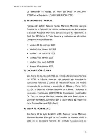 INFORME DE ACTIVIDADES IPGH PERÚ - 2009
La ratificación se realizó, en virtud del Oficio Nº 005-2009-
IPGH/Perú y Resolución Nº 001-2009-SNIPGH/PRE.
2) REUNIONES DE TRABAJO
Participación del Dr. Teodoro Hampe Martínez, Miembro Nacional
Principal de la Comisión de Historia, en las reuniones de trabajo de
la Sección Nacional IPGH-Perú convocadas por su Presidente, el
Gral. Div. EP Carlos A. Tafur Ganoza, y celebradas en el Instituto
Geográfico Nacional los días:
Viernes 30 de enero de 2009
Martes 24 de febrero de 2009
Martes 31 de marzo de 2009
Martes 28 de abril de 2009
Martes 16 de junio de 2009
Jueves 30 de julio de 2009
3) COOPERACIÓN TÉCNICA
Con fecha 30 de Julio del 2009, se remitió a la Secretaría General
del IPGH, el Informe financiero del proyecto de investigación
«Desastres Naturales y Cultura de Prevención: hacia una historia
comparada de la ciencia y tecnología en México y Perú (1821-
2001)», a cargo del Consejo Nacional de Ciencia, Tecnología e
Innovación Tecnológica (CONCYTEC). Investigador responsable:
Dr. Teodoro Hampe Martínez, Miembro Nacional Principal de la
Comisión de Historia. (Contando con el visado oficial del Presidente
de la Sección Nacional IPGH-Perú).
4) VISITA AL IPGH-MEXICO
Con fecha 23 de Julio del 2009, el Dr. Teodoro Hampe Martínez,
Miembro Nacional Principal de la Comisión de Historia, visitó la
sede de la Secretaría General del Instituto Panamericano de
8
 