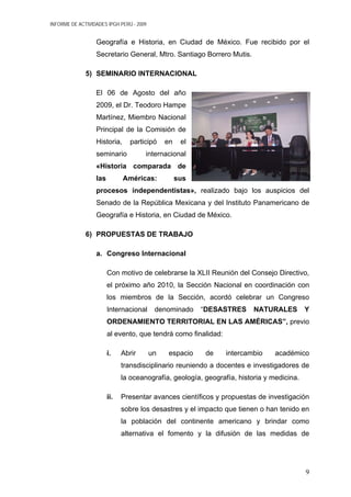 INFORME DE ACTIVIDADES IPGH PERÚ - 2009
Geografía e Historia, en Ciudad de México. Fue recibido por el
Secretario General, Mtro. Santiago Borrero Mutis.
5) SEMINARIO INTERNACIONAL
El 06 de Agosto del año
2009, el Dr. Teodoro Hampe
Martínez, Miembro Nacional
Principal de la Comisión de
Historia, participó en el
seminario internacional
«Historia comparada de
las Américas: sus
procesos independentistas», realizado bajo los auspicios del
Senado de la República Mexicana y del Instituto Panamericano de
Geografía e Historia, en Ciudad de México.
6) PROPUESTAS DE TRABAJO
a. Congreso Internacional
Con motivo de celebrarse la XLII Reunión del Consejo Directivo,
el próximo año 2010, la Sección Nacional en coordinación con
los miembros de la Sección, acordó celebrar un Congreso
Internacional denominado “DESASTRES NATURALES Y
ORDENAMIENTO TERRITORIAL EN LAS AMÉRICAS”, previo
al evento, que tendrá como finalidad:
i. Abrir un espacio de intercambio académico
transdisciplinario reuniendo a docentes e investigadores de
la oceanografía, geología, geografía, historia y medicina.
ii. Presentar avances científicos y propuestas de investigación
sobre los desastres y el impacto que tienen o han tenido en
la población del continente americano y brindar como
alternativa el fomento y la difusión de las medidas de
9
 