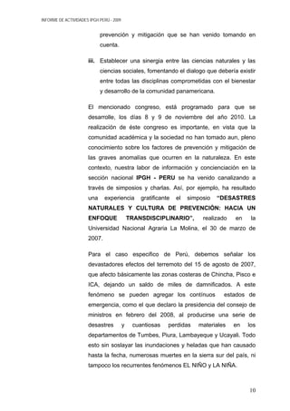 INFORME DE ACTIVIDADES IPGH PERÚ - 2009
prevención y mitigación que se han venido tomando en
cuenta.
iii. Establecer una sinergia entre las ciencias naturales y las
ciencias sociales, fomentando el dialogo que debería existir
entre todas las disciplinas comprometidas con el bienestar
y desarrollo de la comunidad panamericana.
El mencionado congreso, está programado para que se
desarrolle, los días 8 y 9 de noviembre del año 2010. La
realización de éste congreso es importante, en vista que la
comunidad académica y la sociedad no han tomado aun, pleno
conocimiento sobre los factores de prevención y mitigación de
las graves anomalías que ocurren en la naturaleza. En este
contexto, nuestra labor de información y concienciación en la
sección nacional IPGH - PERU se ha venido canalizando a
través de simposios y charlas. Así, por ejemplo, ha resultado
una experiencia gratificante el simposio “DESASTRES
NATURALES Y CULTURA DE PREVENCIÓN: HACIA UN
ENFOQUE TRANSDISCIPLINARIO”, realizado en la
Universidad Nacional Agraria La Molina, el 30 de marzo de
2007.
Para el caso especifico de Perú, debemos señalar los
devastadores efectos del terremoto del 15 de agosto de 2007,
que afecto básicamente las zonas costeras de Chincha, Pisco e
ICA, dejando un saldo de miles de damnificados. A este
fenómeno se pueden agregar los contínuos estados de
emergencia, como el que declaro la presidencia del consejo de
ministros en febrero del 2008, al producirse una serie de
desastres y cuantiosas perdidas materiales en los
departamentos de Tumbes, Piura, Lambayeque y Ucayali. Todo
esto sin soslayar las inundaciones y heladas que han causado
hasta la fecha, numerosas muertes en la sierra sur del país, ni
tampoco los recurrentes fenómenos EL NIÑO y LA NIÑA.
10
 