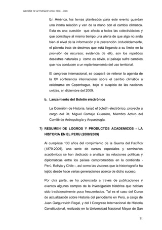 INFORME DE ACTIVIDADES IPGH PERÚ - 2009
En América, los temas planteados para este evento guardan
una intima relación y van de la mano con el cambio climático.
Esta es una cuestión que afecta a todas las colectividades y
que constituye al mismo tiempo una alerta de que algo no anda
bien al nivel de la información y la prevención. Indudablemente,
el planeta trata de decirnos que está llegando a su límite en la
provisión de recursos; evidencia de ello, son los repetidos
desastres naturales y como es obvio, el paisaje sufre cambios
que nos conducen a un replanteamiento del uso territorial.
El congreso internacional, se ocupará de reiterar la agenda de
la XV conferencia internacional sobre el cambio climático a
celebrarse en Copenhague, bajo el auspicio de las naciones
unidas, en diciembre del 2009.
b. Lanzamiento del Boletín electrónico
La Comisión de Historia, lanzó el boletín electrónico, proyecto a
cargo del Dr. Miguel Cornejo Guerrero, Miembro Activo del
Comité de Antropología y Arqueología.
7) RESUMEN DE LOGROS Y PRODUCTOS ACADEMICOS - LA
HISTORIA EN EL PERU (2008/2009)
Al cumplirse 130 años del rompimiento de la Guerra del Pacífico
(1879-2009), una serie de cursos especiales y seminarios
académicos se han dedicado a analizar las relaciones políticas y
diplomáticas entre los países comprometidos en la contienda -
Perú, Bolivia y Chile -, así como las visiones que la historiografía ha
tejido desde hace varias generaciones acerca de dicho suceso.
Por otra parte, se ha potenciado a través de publicaciones y
eventos algunos campos de la investigación histórica que habían
sido tradicionalmente poco frecuentados. Tal es el caso del Curso
de actualización sobre Historia del periodismo en Perú, a cargo de
Juan Gargurevich Regal, y del I Congreso Internacional de Historia
Constitucional, realizado en la Universidad Nacional Mayor de San
11
 