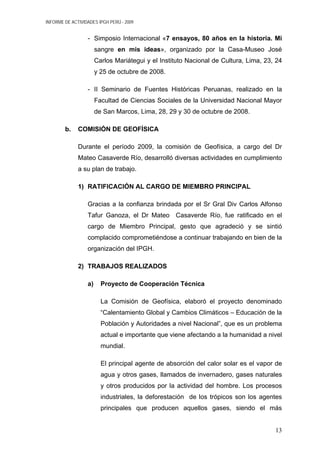 INFORME DE ACTIVIDADES IPGH PERÚ - 2009
- Simposio Internacional «7 ensayos, 80 años en la historia. Mi
sangre en mis ideas», organizado por la Casa-Museo José
Carlos Mariátegui y el Instituto Nacional de Cultura, Lima, 23, 24
y 25 de octubre de 2008.
- II Seminario de Fuentes Históricas Peruanas, realizado en la
Facultad de Ciencias Sociales de la Universidad Nacional Mayor
de San Marcos, Lima, 28, 29 y 30 de octubre de 2008.
b. COMISIÓN DE GEOFÍSICA
Durante el período 2009, la comisión de Geofísica, a cargo del Dr
Mateo Casaverde Río, desarrolló diversas actividades en cumplimiento
a su plan de trabajo.
1) RATIFICACIÓN AL CARGO DE MIEMBRO PRINCIPAL
Gracias a la confianza brindada por el Sr Gral Div Carlos Alfonso
Tafur Ganoza, el Dr Mateo Casaverde Río, fue ratificado en el
cargo de Miembro Principal, gesto que agradeció y se sintió
complacido comprometiéndose a continuar trabajando en bien de la
organización del IPGH.
2) TRABAJOS REALIZADOS
a) Proyecto de Cooperación Técnica
La Comisión de Geofísica, elaboró el proyecto denominado
“Calentamiento Global y Cambios Climáticos – Educación de la
Población y Autoridades a nivel Nacional”, que es un problema
actual e importante que viene afectando a la humanidad a nivel
mundial.
El principal agente de absorción del calor solar es el vapor de
agua y otros gases, llamados de invernadero, gases naturales
y otros producidos por la actividad del hombre. Los procesos
industriales, la deforestación de los trópicos son los agentes
principales que producen aquellos gases, siendo el más
13
 