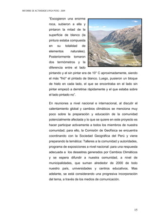 INFORME DE ACTIVIDADES IPGH PERÚ - 2009
“Escogieron una enorme
roca, subieron a ella y
pintaron la mitad de la
superficie de blanco (la
pintura estaba compuesta
en su totalidad de
elementos naturales).
Posteriormente tomaron
dos termómetros y la
diferencia entre el lado
pintando y el sin pintar era de 10° C aproximadamente, siendo
el más "frió" el pintado de blanco. Luego, pusieron un bloque
de hielo en cada lado, el que se encontraba en el lado sin
pintar empezó a derretirse rápidamente y el que estaba sobre
el lado pintado no”.
En reuniones a nivel nacional e internacional, al discutir el
calentamiento global y cambios climáticos se menciona muy
poco sobre la preparación y educación de la comunidad
potencialmente afectada y lo que se quiere en este proyecto es
hacer participar activamente a todos los miembros de nuestra
comunidad; para ello, la Comisión de Geofísica se encuentra
coordinando con la Sociedad Geográfica del Perú y viene
preparando la temática: Talleres a la comunidad y autoridades,
programa de exposiciones a nivel nacional: para una respuesta
adecuada a los desastres generados por Cambios Climáticos
y se espera difundir a nuestra comunidad, a nivel de
municipalidades, que suman alrededor de 2000 de todo
nuestro país, universidades y centros educativos. Mas
adelante, se está considerando una progresiva incorporación
del tema, a través de los medios de comunicación.
15
 
