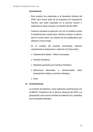 INFORME DE ACTIVIDADES IPGH PERÚ - 2009
Conclusiones
- Este proyecto fue presentado a la Secretaría General del
IPGH, para formar parte de los proyectos de Cooperación
Técnica, que serán evaluados en la próxima reunión a
celebrarse en Quito, Ecuador, en Octubre del año 2009.
- Creemos necesaria su ejecución, por ser un problema actual
e importante para nuestro país, América y porque no decirlo,
para el mundo entero, por tratarse de una problemática que
afectará a nivel mundial.
- En el contexto del proyecto mencionado, estamos
considerando la preparación y redacción de Guías sobre:
• Calentamiento Global – Efecto Invernadero.
• Cambios Climáticos
• Desastres generados por Cambios Climáticos.
• Referencias Nacionales e Internacionales sobre
Calentamiento Global y Cambios Climáticos.
• Otros.
b) Coordinaciones
La comisión de Geofísica, viene realizando coordinaciones con
el INDECI, Presidencia de la Sección Nacional del IPGH y la
participación activa de los Comités de Defensa Civil, presididos
por los Alcaldes Distritales.
16
 