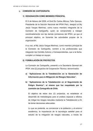 INFORME DE ACTIVIDADES IPGH PERÚ - 2009
c. COMISIÓN DE CARTOGRAFÍA
1) DESIGNACIÓN COMO MIEMBRO PRINCIPAL
El 6 de febrero del 2009, el Gral Div Carlos Alfonso Tafur Ganoza,
Presidente de la Sección Nacional del IPGH Perú, designó al My
Jesús Vargas Martínez, como nuevo miembro integrante de la
Comisión de Cartografía, quien se comprometió a trabajar
coordinadamente con las demás comisiones del IPGH, ya que el
principal objetivo, es fomentar las actividades propias de la
organización.
A su vez, el My Jesús Vargas Martínez, como miembro principal de
la Comisión de Cartografía, nombró a los profesionales que
integrarán los Comités Activos y Correspondientes, que a la fecha,
cumplen un trabajo en equipo.
2) FORMULACIÓN DE PROYECTOS
La Comisión de Cartografía, presentó a la Secretaría General del
IPGH, dos (2) proyectos de Cooperación Técnica, denominados:
a) “Aplicaciones de la Teledetección en la Generación de
Información para la Mitigación de Riesgos Naturales”.
b) “Aplicaciones de la Teledetección en el Seguimiento de
Peligro Sísmico”, el mismo que fue respaldado por la
comisión de Cartografía de Chile.
El objetivo de estos dos (2) proyectos, es establecer el
desarrollo de metodologías para el análisis espacial a efectos
de mitigar los riesgos naturales mediante la Teledetección a fin
de tomar decisiones adecuadas.
Lo que se pretende, es concienciar a la población y al entorno
académico, la importancia de la tecnología satelital para el
estudio de la mitigación de riesgos naturales, a través de
17
 
