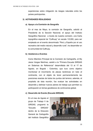INFORME DE ACTIVIDADES IPGH PERÚ - 2009
experiencias sobre mitigación de riesgos naturales entre los
países participantes.
3) ACTIVIDADES REALIZADAS
a) Apoyo a la Comisión de Geografía
En el mes de Mayo, la comisión de Geografía, solicitó al
Presidente de la Sección Nacional, el apoyo del Instituto
Geográfico Nacional, a través de nuestra comisión, una Carta
topográfica especial de “Cullhuay” en escala 1/5,000, para ser
empleada en el evento denominado “Perú y España por el uso
recreativo del medio natural y desarrollo rural”, ha desarrollar en
la comunidad de Cullhuay.
b) Asistencia a Eventos
Como Miembro Principal de la Comisión de Cartografía, el My
Jesús Vargas Martínez, asistió a la “Primera Escuela SIRGAS
en Sistemas de Referencia” desarrollada del 13 al 17 de
Agosto, en Bogotá - Colombia, que tuvo como objetivo
monitorear el movimiento de placas tectónicas en todo el
continente, con el objeto de tener permanentemente las
posiciones exactas de todos los puntos del terreno; además, el
propósito de ésta reunión, fue evaluar las actividades en
desarrollo y delinear nuevos planes de trabajo que permitan su
participación en temas geodésicos de controversia global.
c) Desarrollo de Evento (Escuela SIRGAS)
En el mes de Agosto el
grupo de Trabajo II de
SIRGAS, programó la
“Escuela SIRGAS”
dentro de la Dirección
General de Cartografía
del Instituto Geográfico Participantes de la Escuela SIRGAS - IGN
18
 