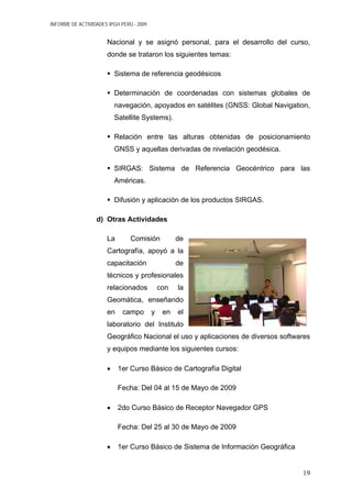 INFORME DE ACTIVIDADES IPGH PERÚ - 2009
Nacional y se asignó personal, para el desarrollo del curso,
donde se trataron los siguientes temas:
Sistema de referencia geodésicos
Determinación de coordenadas con sistemas globales de
navegación, apoyados en satélites (GNSS: Global Navigation,
Satellite Systems).
Relación entre las alturas obtenidas de posicionamiento
GNSS y aquellas derivadas de nivelación geodésica.
SIRGAS: Sistema de Referencia Geocéntrico para las
Américas.
Difusión y aplicación de los productos SIRGAS.
d) Otras Actividades
La Comisión de
Cartografía, apoyó a la
capacitación de
técnicos y profesionales
relacionados con la
Geomática, enseñando
en campo y en el
laboratorio del Instituto
Geográfico Nacional el uso y aplicaciones de diversos softwares
y equipos mediante los siguientes cursos:
• 1er Curso Básico de Cartografía Digital
Fecha: Del 04 al 15 de Mayo de 2009
• 2do Curso Básico de Receptor Navegador GPS
Fecha: Del 25 al 30 de Mayo de 2009
• 1er Curso Básico de Sistema de Información Geográfica
19
 