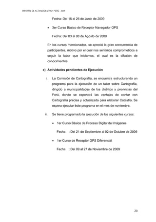INFORME DE ACTIVIDADES IPGH PERÚ - 2009
Fecha: Del 15 al 26 de Junio de 2009
• 3er Curso Básico de Receptor Navegador GPS
Fecha: Del 03 al 08 de Agosto de 2009
En los cursos mencionados, se apreció la gran concurrencia de
participantes, motivo por el cual nos sentimos comprometidos a
seguir la labor que iniciamos, el cual es la difusión de
conocimientos.
e) Actividades pendientes de Ejecución
i. La Comisión de Cartografía, se encuentra estructurando un
programa para la ejecución de un taller sobre Cartografía,
dirigido a municipalidades de los distritos y provincias del
Perú, donde se expondrá las ventajas de contar con
Cartografía precisa y actualizada para elaborar Catastro. Se
espera ejecutar éste programa en el mes de noviembre.
ii. Se tiene programado la ejecución de los siguientes cursos:
• 1er Curso Básico de Proceso Digital de Imágenes
Fecha : Del 21 de Septiembre al 02 de Octubre de 2009
• 1er Curso de Receptor GPS Diferencial
Fecha : Del 09 al 27 de Noviembre de 2009
20
 