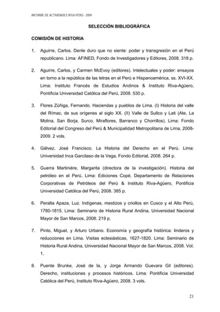 INFORME DE ACTIVIDADES IPGH PERÚ - 2009
SELECCIÓN BIBLIOGRÁFICA
COMISIÓN DE HISTORIA
1. Aguirre, Carlos. Denle duro que no siente: poder y transgresión en el Perú
republicano. Lima: AFINED, Fondo de Investigadores y Editores, 2008. 318 p.
2. Aguirre, Carlos, y Carmen McEvoy (editores). Intelectuales y poder: ensayos
en torno a la república de las letras en el Perú e Hispanoamérica, ss. XVI-XX.
Lima: Instituto Francés de Estudios Andinos & Instituto Riva-Agüero,
Pontificia Universidad Católica del Perú, 2008. 530 p.
3. Flores Zúñiga, Fernando. Haciendas y pueblos de Lima. (I) Historia del valle
del Rímac, de sus orígenes al siglo XX. (II) Valle de Sullco y Lati (Ate, La
Molina, San Borja, Surco, Miraflores, Barranco y Chorrillos). Lima: Fondo
Editorial del Congreso del Perú & Municipalidad Metropolitana de Lima, 2008-
2009. 2 vols.
4. Gálvez, José Francisco. La Historia del Derecho en el Perú. Lima:
Universidad Inca Garcilaso de la Vega, Fondo Editorial, 2008. 264 p.
5. Guerra Martiniére, Margarita (directora de la investigación). Historia del
petróleo en el Perú. Lima: Ediciones Copé, Departamento de Relaciones
Corporativas de Petróleos del Perú & Instituto Riva-Agüero, Pontificia
Universidad Católica del Perú, 2008. 385 p.
6. Peralta Apaza, Luz. Indígenas, mestizos y criollos en Cusco y el Alto Perú,
1780-1815. Lima: Seminario de Historia Rural Andina, Universidad Nacional
Mayor de San Marcos, 2008. 219 p.
7. Pinto, Miguel, y Arturo Urbano. Economía y geografía histórica: linderos y
reducciones en Lima. Visitas eclesiásticas, 1627-1820. Lima: Seminario de
Historia Rural Andina, Universidad Nacional Mayor de San Marcos, 2008. Vol.
1.
8. Puente Brunke, José de la, y Jorge Armando Guevara Gil (editores).
Derecho, instituciones y procesos históricos. Lima: Pontificia Universidad
Católica del Perú, Instituto Riva-Agüero, 2008. 3 vols.
21
 