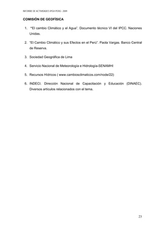 INFORME DE ACTIVIDADES IPGH PERÚ - 2009
COMISIÓN DE GEOFÍSICA
1. “El cambio Climático y el Agua”. Documento técnico VI del IPCC. Naciones
Unidas.
2. “El Cambio Climático y sus Efectos en el Perú”. Paola Vargas. Banco Central
de Reserva.
3. Sociedad Geográfica de Lima
4. Servicio Nacional de Meteorología e Hidrología-SENAMHI
5. Recursos Hídricos ( www.cambiosclimaticos.com/node/22)
6. INDECI. Dirección Nacional de Capacitación y Educación (DINAEC).
Diversos artículos relacionados con el tema.
23
 