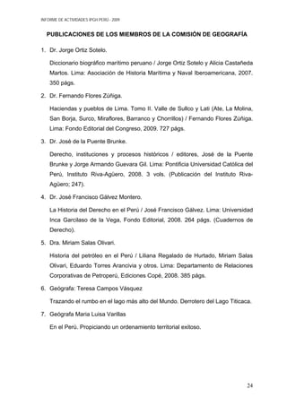 INFORME DE ACTIVIDADES IPGH PERÚ - 2009
PUBLICACIONES DE LOS MIEMBROS DE LA COMISIÓN DE GEOGRAFÍA
1. Dr. Jorge Ortiz Sotelo.
Diccionario biográfico marítimo peruano / Jorge Ortiz Sotelo y Alicia Castañeda
Martos. Lima: Asociación de Historia Marítima y Naval Iberoamericana, 2007.
350 págs.
2. Dr. Fernando Flores Zúñiga.
Haciendas y pueblos de Lima. Tomo II. Valle de Sullco y Lati (Ate, La Molina,
San Borja, Surco, Miraflores, Barranco y Chorrillos) / Fernando Flores Zúñiga.
Lima: Fondo Editorial del Congreso, 2009. 727 págs.
3. Dr. José de la Puente Brunke.
Derecho, instituciones y procesos históricos / editores, José de la Puente
Brunke y Jorge Armando Guevara Gil. Lima: Pontificia Universidad Católica del
Perú, Instituto Riva-Agüero, 2008. 3 vols. (Publicación del Instituto Riva-
Agüero; 247).
4. Dr. José Francisco Gálvez Montero.
La Historia del Derecho en el Perú / José Francisco Gálvez. Lima: Universidad
Inca Garcilaso de la Vega, Fondo Editorial, 2008. 264 págs. (Cuadernos de
Derecho).
5. Dra. Miriam Salas Olivari.
Historia del petróleo en el Perú / Liliana Regalado de Hurtado, Miriam Salas
Olivari, Eduardo Torres Arancivia y otros. Lima: Departamento de Relaciones
Corporativas de Petroperú, Ediciones Copé, 2008. 385 págs.
6. Geógrafa: Teresa Campos Vásquez
Trazando el rumbo en el lago más alto del Mundo. Derrotero del Lago Titicaca.
7. Geógrafa Maria Luisa Varillas
En el Perú. Propiciando un ordenamiento territorial exitoso.
24
 