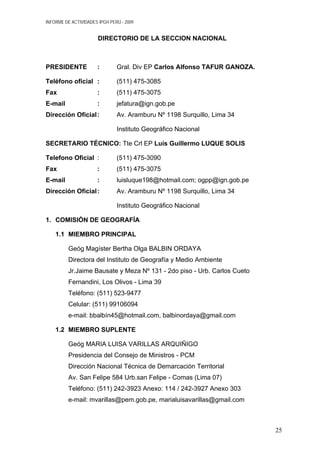 INFORME DE ACTIVIDADES IPGH PERÚ - 2009
DIRECTORIO DE LA SECCION NACIONAL
PRESIDENTE : Gral. Div EP Carlos Alfonso TAFUR GANOZA.
Teléfono oficial : (511) 475-3085
Fax : (511) 475-3075
E-mail : jefatura@ign.gob.pe
Dirección Oficial: Av. Aramburu Nº 1198 Surquillo, Lima 34
Instituto Geográfico Nacional
SECRETARIO TÉCNICO: Tte Crl EP Luís Guillermo LUQUE SOLIS
Telefono Oficial : (511) 475-3090
Fax : (511) 475-3075
E-mail : luisluque198@hotmail.com; ogpp@ign.gob.pe
Dirección Oficial: Av. Aramburu Nº 1198 Surquillo, Lima 34
Instituto Geográfico Nacional
1. COMISIÓN DE GEOGRAFÍA
1.1 MIEMBRO PRINCIPAL
Geóg Magíster Bertha Olga BALBIN ORDAYA
Directora del Instituto de Geografía y Medio Ambiente
Jr.Jaime Bausate y Meza Nº 131 - 2do piso - Urb. Carlos Cueto
Fernandini, Los Olivos - Lima 39
Teléfono: (511) 523-9477
Celular: (511) 99106094
e-mail: bbalbín45@hotmail.com, balbinordaya@gmail.com
1.2 MIEMBRO SUPLENTE
Geóg MARIA LUISA VARILLAS ARQUIÑIGO
Presidencia del Consejo de Ministros - PCM
Dirección Nacional Técnica de Demarcación Territorial
Av. San Felipe 584 Urb.san Felipe - Comas (Lima 07)
Teléfono: (511) 242-3923 Anexo: 114 / 242-3927 Anexo 303
e-mail: mvarillas@pem.gob.pe, marialuisavarillas@gmail.com
25
 