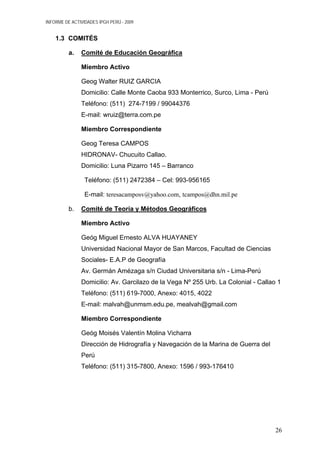 INFORME DE ACTIVIDADES IPGH PERÚ - 2009
1.3 COMITÉS
a. Comité de Educación Geográfica
Miembro Activo
Geog Walter RUIZ GARCIA
Domicilio: Calle Monte Caoba 933 Monterrico, Surco, Lima - Perú
Teléfono: (511) 274-7199 / 99044376
E-mail: wruiz@terra.com.pe
Miembro Correspondiente
Geog Teresa CAMPOS
HIDRONAV- Chucuito Callao.
Domicilio: Luna Pizarro 145 – Barranco
Teléfono: (511) 2472384 – Cel: 993-956165
E-mail: teresacamposv@yahoo.com, tcampos@dhn.mil.pe
b. Comité de Teoría y Métodos Geográficos
Miembro Activo
Geóg Miguel Ernesto ALVA HUAYANEY
Universidad Nacional Mayor de San Marcos, Facultad de Ciencias
Sociales- E.A.P de Geografía
Av. Germán Amézaga s/n Ciudad Universitaria s/n - Lima-Perú
Domicilio: Av. Garcilazo de la Vega Nº 255 Urb. La Colonial - Callao 1
Teléfono: (511) 619-7000, Anexo: 4015, 4022
E-mail: malvah@unmsm.edu.pe, mealvah@gmail.com
Miembro Correspondiente
Geóg Moisés Valentín Molina Vicharra
Dirección de Hidrografía y Navegación de la Marina de Guerra del
Perú
Teléfono: (511) 315-7800, Anexo: 1596 / 993-176410
26
 