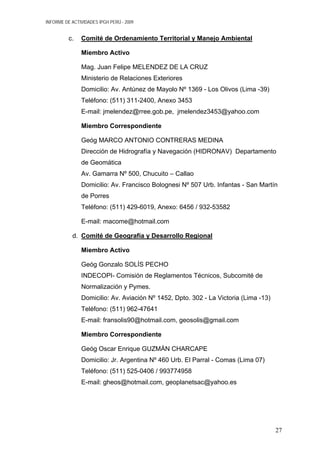 INFORME DE ACTIVIDADES IPGH PERÚ - 2009
c. Comité de Ordenamiento Territorial y Manejo Ambiental
Miembro Activo
Mag. Juan Felipe MELENDEZ DE LA CRUZ
Ministerio de Relaciones Exteriores
Domicilio: Av. Antúnez de Mayolo Nº 1369 - Los Olivos (Lima -39)
Teléfono: (511) 311-2400, Anexo 3453
E-mail: jmelendez@rree.gob.pe, jmelendez3453@yahoo.com
Miembro Correspondiente
Geóg MARCO ANTONIO CONTRERAS MEDINA
Dirección de Hidrografía y Navegación (HIDRONAV) Departamento
de Geomática
Av. Gamarra Nº 500, Chucuito – Callao
Domicilio: Av. Francisco Bolognesi Nº 507 Urb. Infantas - San Martín
de Porres
Teléfono: (511) 429-6019, Anexo: 6456 / 932-53582
E-mail: macome@hotmail.com
d. Comité de Geografía y Desarrollo Regional
Miembro Activo
Geóg Gonzalo SOLÍS PECHO
INDECOPI- Comisión de Reglamentos Técnicos, Subcomité de
Normalización y Pymes.
Domicilio: Av. Aviación Nº 1452, Dpto. 302 - La Victoria (Lima -13)
Teléfono: (511) 962-47641
E-mail: fransolis90@hotmail.com, geosolis@gmail.com
Miembro Correspondiente
Geóg Oscar Enrique GUZMÁN CHARCAPE
Domicilio: Jr. Argentina Nº 460 Urb. El Parral - Comas (Lima 07)
Teléfono: (511) 525-0406 / 993774958
E-mail: gheos@hotmail.com, geoplanetsac@yahoo.es
27
 