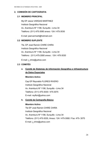 INFORME DE ACTIVIDADES IPGH PERÚ - 2009
2. COMISIÓN DE CARTOGRAFIA
2.1 MIEMBRO PRINCIPAL
My EP Jesús VARGAS MARTINEZ
Instituto Geográfico Nacional
Av. Aramburú Nº 1198, Surquillo - Lima 34
Teléfono: (511) 475-3080 anexo: 124 / 475-3030
E-mail: jeanvarmarti@hotmail.com
2.2 MIEMBRO SUPLENTE
Tte. EP José Ramón CHIRE CHIRA
Instituto Geográfico Nacional
Av. Aramburú Nº 1198, Surquillo - Lima 34
Teléfono : (511) 475-3080 anexo : 124 / 475-3030
E-mail: j_chire@yahoo.com
2.3 COMITÉS
a. Comité de Sistemas de Información Geográfica e Infraestructura
de Datos Espaciales
Miembro Activo
Cap EP Reynaldo FLORES RIVERO
Instituto Geográfico Nacional
Av. Aramburú Nº 1198, Surquillo - Lima 34
Teléfono: (511) 475-3030 / 475-3075
E-mail: reyflori@yahoo.com
b. Comité de Cartografía Básica
Miembro Activo
Tte EP José Ramón CHIRE CHIRA
Instituto Geográfico Nacional
Av. Aramburú Nº 1198, Surquillo - Lima 34
Teléfono: (511) 475-3030, Anexo: 124 / 475-3080 / Fax: 475- 3075
E-mail: j_chire@yahoo.com
28
 