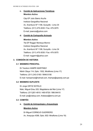 INFORME DE ACTIVIDADES IPGH PERÚ - 2009
c. Comité de Aplicaciones Temáticas
Miembro Activo
Cáp EP Julio Sáenz Acuña
Instituto Geográfico Nacional
Av. Aramburú Nº 1198, Surquillo - Lima 34
Teléfono: (511) 475-3030 / Fax: 475-3075
E-mail: jsaenza@yahoo.com
d. Comité de Cartografía Animada
Miembro Activo
Tte EP Rogger Montoya Monroi
Instituto Geográfico Nacional
Av. Aramburú Nº 1198, Surquillo - Lima 34
Teléfono: (511) 475-3030 / Fax: 475-3075
E-mail: roggerm@yahoo.com
3. COMISIÓN DE HISTORIA
3.1 MIEMBRO PRINCIPAL
Dr Teodoro HAMPE MARTÍNEZ
Mártir Olaya 114, Dpto. 1302, Miraflores (Lima 17)
Teléfono: (511) 243-3190 / 9946-5106
E-mail: hampemar@hotmail.com, thampe@speedy.com.pe
3.2 MIEMBRO SUPLENTE
Dr Jorge ORTIZ SOTELO
Malc. Miguel Grau 325, Magdalena del Mar (Lima 17)
Teléfono: (511)261-4810 / 460-9726 / 996-94410
E-mail: jos@viabcp.com, thalassa@terra.com.pe
3.3 COMITÉS
a. Comité de Antropología y Arqueología
Miembro Activo
Dr Miguel CORNEJO GUERRERO
Av. Arequipa 4398, Dpto. 602- Miraflores (Lima 18)
29
 