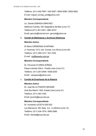 INFORME DE ACTIVIDADES IPGH PERÚ - 2009
Teléfono: (511) 440-7997 / 445-2387 / 9934-5296 / 9550-5820
E-mail: miguel_cornejo_phd@yahoo.com
Miembro Correspondiente
Lic. Gerald ZUBIAGA SÀNCHEZ
Ildefonso Fuentes 126- Magdalena del Mar (Lima 17)
Teléfono:(511) 461-2381 / 9881-6751
Email: gerzubi@hotmail.com, gerzubi@yahoo.es
b. Comité de Bibliotecas y Archivos Históricos
Miembro Activo
Dr Mario CÀRDENAS AYAIPOMA
Jr. Huarmey 1313, Urb. Covida- Los Olivos (Lima 39)
Teléfono: (511) 485-1317 / 521-7204
E-mail : cdi@speedy.com.pe
Miembro Correspondiente
Dr. Fernando FLORES ZÙÑIGA
Paseo Libertad 339,A - Pueblo Libre (Lima 21)
Teléfono: (511) 261-0409 / 9306-2030
Email : casapacsi@yahoo.com
c. Comité de Enseñanza de la Historia
Miembro Activo
Dr. José De LA PUENTE BRUNKE
Gral San Martín 1300, Pueblo Libre (Lima 21)
Teléfono: (511) 463-1054
Email: jpuente@pucp.edu.pe
Miembro Correspondiente
Dr. Humberto LECETA GÀLVEZ
Los Manzanos 165, Dpto. 3,A - La Molina (Lima 12)
Teléfono: (511) 434-1574 / 9993-2960
Email: vleceta@pucp.edu.pe
30
 