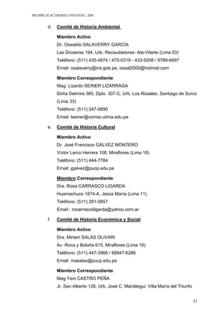 INFORME DE ACTIVIDADES IPGH PERÚ - 2009
d. Comité de Historia Ambiental
Miembro Activo
Dr. Oswaldo SALAVERRY GARCÌA
Las Droseras 194, Urb. Recaudadores- Ate-Vitarte (Lima 03)
Teléfono: (511) 435-4874 / 470-0319 - 433-5006 / 9789-6697
Email: osalaverry@ins.gob.pe, ossal2000@hotmail.com
Miembro Correspondiente
Mag. Lizardo SEINER LIZÀRRAGA
Doña Delmira 385, Dpto. 307-C, Urb. Los Rosales, Santiago de Surco
(Lima 33)
Teléfono: (511) 247-0890
Email: lseiner@correo.ulima.edu.pe
e. Comité de Historia Cultural
Miembro Activo
Dr. José Francisco GÀLVEZ MONTERO
Víctor Larco Herrera 108, Miraflores (Lima 18)
Teléfono: (511) 444-7784
Email: jgalvez@pucp.edu.pe
Miembro Correspondiente
Dra. Rosa CARRASCO LIGARDA
Huamachuco 1874-A, Jesús María (Lima 11)
Teléfono: (511) 261-0857
Email : rocarrascoligarda@yahoo.com.ar
f. Comité de Historia Económica y Social
Miembro Activo
Dra. Miriam SALAS OLIVARI
Av. Roca y Boloña 615, Miraflores (Lima 18)
Teléfono: (511) 447-3966 / 99947-6286
Email: masalas@pucp.edu.pe
Miembro Correspondiente
Mag Yeni CASTRO PEÑA
Jr. San Alberto 128, Urb. José C. Mariátegui, Villa María del Triunfo
31
 
