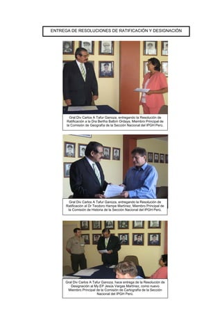 ENTREGA DE RESOLUCIONES DE RATIFICACIÓN Y DESIGNACIÓN
Gral Div Carlos A Tafur Ganoza, entregando la Resolución de
Ratificación al Dr Teodoro Hampe Martínez, Miembro Principal de
la Comisión de Historia de la Sección Nacional del IPGH Perú.
Gral Div Carlos A Tafur Ganoza, hace entrega de la Resolución de
Designación al My EP Jesús Vargas Martínez, como nuevo
Miembro Principal de la Comisión de Cartografía de la Sección
Nacional del IPGH Perú.
Gral Div Carlos A Tafur Ganoza, entregando la Resolución de
Ratificación a la Dra Bertha Balbín Ordaya, Miembro Principal de
la Comisión de Geografía de la Sección Nacional del IPGH Perú.
 