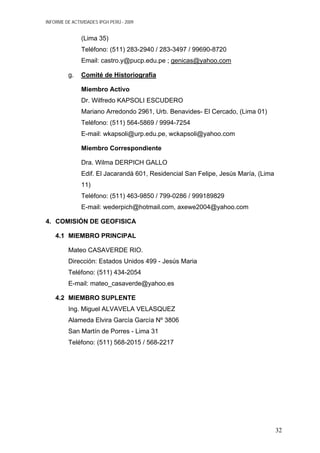 INFORME DE ACTIVIDADES IPGH PERÚ - 2009
(Lima 35)
Teléfono: (511) 283-2940 / 283-3497 / 99690-8720
Email: castro.y@pucp.edu.pe ; genicas@yahoo.com
g. Comité de Historiografia
Miembro Activo
Dr. Wilfredo KAPSOLI ESCUDERO
Mariano Arredondo 2961, Urb. Benavides- El Cercado, (Lima 01)
Teléfono: (511) 564-5869 / 9994-7254
E-mail: wkapsoli@urp.edu.pe, wckapsoli@yahoo.com
Miembro Correspondiente
Dra. Wilma DERPICH GALLO
Edif. El Jacarandá 601, Residencial San Felipe, Jesús María, (Lima
11)
Teléfono: (511) 463-9850 / 799-0286 / 999189829
E-mail: wederpich@hotmail.com, axewe2004@yahoo.com
4. COMISIÓN DE GEOFISICA
4.1 MIEMBRO PRINCIPAL
Mateo CASAVERDE RIO.
Dirección: Estados Unidos 499 - Jesús Maria
Teléfono: (511) 434-2054
E-mail: mateo_casaverde@yahoo.es
4.2 MIEMBRO SUPLENTE
Ing. Miguel ALVAVELA VELASQUEZ
Alameda Elvira García García Nº 3806
San Martín de Porres - Lima 31
Teléfono: (511) 568-2015 / 568-2217
32
 