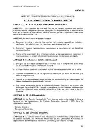 INFORME DE ACTIVIDADES IPGH PERÚ - 2009
ANEXO 01
INSTITUTO PANAMERICANO DE GEOGRAFIA E HISTORIA - PERU
REGLAMENTO INTERNO DE LA SECCION NACIONAL
CAPITULO I.- DE LA SECCION NACIONAL; FINES Y FUNCIONES
ARTICULO 1.- La Sección Nacional del Perú es un órgano integrante del Instituto
Panamericano de Geografía e Historia reconocido por el Gobierno de la República del
Perú, en su calidad de país miembro de dicho Instituto, para el cumplimiento de los fines
del IPGH en el ámbito nacional.
ARTÍCULO 2.- Son fines de la Sección Nacional
a. Fomentar, coordinar y difundir, los estudios cartográficos, geográficos, históricos,
geofísicos y los relativos a las ciencias afines para el país y América.
b. Promover y realizar investigaciones, publicaciones y capacitación en las disciplinas
correspondientes.
c. Promover la cooperación de y entre los institutos y las organizaciones nacionales e
internacionales que tengan relación con las disciplinas mencionadas, en el país.
ARTICULO 3.- Son funciones de la Sección Nacional:
a. Designar los asesores y colaboradores necesarios para el cumplimiento de los fines
de la Sección Nacional en relación con el IPGH.
b. Analizar, facilitar, coordinar y difundir en el país, los estudios realizados por el IPGH.
c. Someter a consideración de los organismos adecuados del IPGH los asuntos que
sean de su jurisdicción.
d. Solicitar al gobierno del Perú la ejecución de las resoluciones y recomendaciones de
la Asamblea General y del Consejo Directivo.
e. Dar cuenta anualmente de sus actividades al Consejo Directivo o en su caso a la
Asamblea General del IPGH. Tales informes deberán incluir los logros sobresalientes
en el Estado Miembro en las materias de interés del IPGH, así como los de la Sección
Nacional.
CAPITULO II.- DE LA ORGANIZACIÓN
ARTICULO 4.- La Sección Nacional del Perú, tiene su sede en la ciudad de Lima y
funciona en las instalaciones del Instituto Geográfico Nacional – IGN; tiene la
organización siguiente:
- Consejo Directivo
- Comisiones Nacionales
CAPITULO III.- DEL CONSEJO DIRECTIVO
ARTÍCULO 5.- El Consejo Directivo está integrado por el Presidente y Vicepresidente de
la Sección Nacional, los Miembros Principales de las Comisiones Nacionales; el
representante del Ministerio de Relaciones Exteriores y el Secretario Técnico.
33
 
