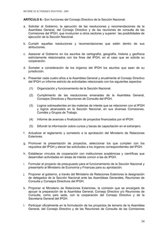 INFORME DE ACTIVIDADES IPGH PERÚ - 2009
ARTÍCULO 6.- Son funciones del Consejo Directivo de la Sección Nacional:
a. Solicitar al Gobierno, la ejecución de las resoluciones y recomendaciones de la
Asamblea General, del Consejo Directivo y de las reuniones de consulta de las
Comisiones del IPGH, que involucren a otros sectores y superen las posibilidades de
ejecución de la Sección Nacional.
b. Cumplir aquellas resoluciones y recomendaciones que estén dentro de sus
atribuciones.
c. Asesorar al Gobierno en los asuntos de cartografía, geografía, historia y geofísica
estrictamente relacionados con los fines del IPGH, en el caso que se solicite su
cooperación.
d. Someter a consideración de los órganos del IPGH los asuntos que sean de su
jurisdicción.
e. Presentar cada cuatro años a la Asamblea General y anualmente al Consejo Directivo
del IPGH un informe estricto de actividades relacionado con los siguientes aspectos:
(1) Organización y funcionamiento de la Sección Nacional.
(2) Cumplimiento de las resoluciones emanadas de la Asamblea General,
Consejos Directivos y Reuniones de Consulta del IPGH.
(3) Logros sobresalientes en las materias de interés que se relacionen con el IPGH
y logros alcanzados en la Sección Nacional, en sus diversas Comisiones,
Comités y Grupos de Trabajo.
(4) Informe de avances o finalización de proyectos financiados por el IPGH.
(5) Difundir la información sobre cursos y becas de capacitación en el extranjero.
f. Actualizar el reglamento y someterlo a la aprobación del Ministerio de Relaciones
Exteriores.
g. Promover la presentación de proyectos, seleccionar los que cumplen con los
requisitos del IPGH y elevar las solicitudes a los órganos correspondientes del IPGH.
h. Establecer vínculos de cooperación con instituciones académicas y científicas que
desarrollan actividades en áreas de interés común a las de IPGH.
i. Formular el proyecto de presupuesto para el funcionamiento de la Sección Nacional y
presentarlo al Ministerio de Economía y Finanzas para su aprobación.
j. Proponer al gobierno, a través del Ministerio de Relaciones Exteriores la designación
de delegados de la Sección Nacional ante las Asambleas Generales, Reuniones de
Consulta y Consejos Directivos del IPGH.
k. Proponer al Ministerio de Relaciones Exteriores, la comisión que se encargará de
apoyar la preparación de la Asamblea General, Consejo Directivo y/o Reuniones de
Consulta, como país sede, con la cooperación del Consejo Directivo y de la
Secretaría General del IPGH.
l. Participar oficialmente en la formulación de los proyectos de temario de la Asamblea
General, del Consejo Directivo y de las Reuniones de Consulta de las Comisiones
34
 