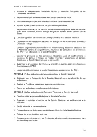 INFORME DE ACTIVIDADES IPGH PERÚ - 2009
b. Nombrar al Vicepresidente, Secretario Técnico y Miembros Principales de las
Comisiones Nacionales.
c. Representar al país en las reuniones del Consejo Directivo del IPGH.
d. Presidir la delegación peruana ante las Asambleas Generales del IPGH.
e. Aprobar el presupuesto y autorizar los gastos correspondientes.
f. Representar al IPGH y a la Sección Nacional dentro del país en todos los asuntos
que a estos se refieran, cuando no haya designación expresa de otra persona para el
efecto.
g. Convocar y presidir las sesiones del Consejo Directivo de la Sección Nacional.
h. Coordinar con los respectivos titulares, los trabajos de las Comisiones, Comités y
Grupos de Trabajo.
i. Controlar y ejecutar el cumplimiento de las Resoluciones y decisiones adoptadas por
la Asamblea General, Consejo Directivo, Reuniones de Consulta de las Comisiones
del IPGH y las adoptadas por la Sección Nacional.
j. Estudiar la propuesta de las Comisiones Nacionales para el establecimiento o
supresión de Comités y Grupos de Trabajo internos; y presentarlas al Consejo
Directivo de la Sección Nacional, para su aprobación.
k. Supervisar la presentación de informes y rendición de cuentas sobre investigaciones
financiadas por el IPGH.
l. Las demás atribuciones que le señalen los estatutos y reglamentos del IPGH.
ARTICULO 17.- Son atribuciones del Vicepresidente de la Sección Nacional;
a. Colaborar con el Presidente de la Sección Nacional en el cumplimiento de sus
atribuciones.
b. Sustituir al Presidente en casos de ausencia o impedimento.
c. Ejercer las atribuciones que el presidente le delegue.
ARTÍCULO 18.- Son atribuciones del Secretario Técnico de la Sección Nacional:
a. Planificar, dirigir y ejecutar el trabajo de la Secretaria Técnica.
b. Organizar y custodiar el archivo de la Sección Nacional, las publicaciones y la
biblioteca.
c. Recibir y tramitar la correspondencia.
d. Preparar la agenda de las sesiones del Consejo Directivo de la Sección Nacional.
e. Elaborar las actas de dichas sesiones.
f. Preparar en coordinación con las Comisiones, el anteproyecto de presupuesto para
su discusión y aprobación.
36
 