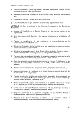 INFORME DE ACTIVIDADES IPGH PERÚ - 2009
g. Llevar la contabilidad, control de bienes y ejecución presupuestal y rendir informe
semestralmente ante el Consejo Directivo.
h. Mantener actualizado el directorio de la Sección Nacional y la difusión por la página
web.
i. Organizar los Informes Oficiales de la Sección Nacional.
j. Las demás atribuciones, que le señalen los estatutos y reglamento del IPGH.
ARTÍCULO 19.- Son atribuciones de los Miembros Principales de las Comisiones
Nacionales:
a. Asesorar al Presidente de la Sección Nacional, en los asuntos propios de su
especialidad.
b. Servir de enlace entre la Comisión y los órganos del gobierno de la República del
Perú.
c. Procurar el cumplimiento de las resoluciones y recomendaciones de la
correspondiente Comisión en el país.
d. Difundir las finalidades de la Comisión ante las organizaciones gubernamentales
correspondientes a su especialidad;
e. Coordinar las actividades, dentro de la Sección Nacional, de los Miembros Activos y
correspondientes de los Comités y Grupos de Trabajo en su Comisión;
f. Promover la presentación de solicitudes de proyectos, estudiarlos y someterlos a la
aprobación de la Sección Nacional, para el trámite correspondiente.
g. Supervisar y exigir el cumplimiento de los informes de avances y/o finalización de los
proyectos de investigación financiados por el IPGH, dando cuenta a la Sección
Nacional.
h. Promover reuniones nacionales (congresos, talleres, simposios, seminarios, etc.);
i. Mantener informada a la Presidencia de la Sección Nacional, sobre el desarrollo de
las actividades de su competencia;
j. Preparar anualmente, los informes escritos de las actividades desarrolladas por su
comisión, que la Sección Nacional del Perú, presentará en la reunión del Consejo
Directivo y/o a la Asamblea General del IPGH.
k. Prestar asesoramiento y apoyo a los miembros de los Comités y Grupos de Trabajo
de su Comisión, para facilitar el cumplimiento de las misiones encomendadas.
l. Formar parte de la Sección Nacional, promoviendo ante ella, todo lo que convenga a
los fines de la Comisión y sus Comités y Grupos de Trabajo.
m. Dirigir las actividades de su Comisión, integrada por los Miembros Activos y
correspondientes, para facilitar la labor técnico-científica.
n. Proponer a la Sección Nacional, la nómina de los Miembros Activos y
correspondientes para cada uno de los Comités y Grupos de Trabajo.
37
 