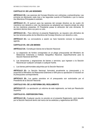 INFORME DE ACTIVIDADES IPGH PERÚ - 2009
CAPITULO VI. DE LAS SESIONES
ARTICULO 20.- Las sesiones del Consejo Directivo son ordinarias y extraordinarias. Las
primeras se efectuarán cada mes y las segundas cuando el Presidente o por lo menos
dos Miembros Principales lo soliciten.
ARTÍCULO 21.- El quórum para las sesiones del consejo directivo es de cuatro (4)
miembros con derecho a voto, las decisiones se adoptarán por mayoría simple de votos
de los miembros presentes. El Presidente posee la atribución del voto dirimente. El
secretario técnico tiene voz pero no voto.
ARTICULO 22.- Para reformar el presente Reglamento, se requiere voto afirmativo de
las dos terceras partes de los Miembros del Consejo Directivo con derecho a voto.
ARTÍCULO 23.- La convocatoria a sesión se hará haciendo conocer la respectiva
agenda.
CAPITULO VII.- DE LOS BIENES
ARTÍCULO 24.- Constituyen bienes de la Sección Nacional:
a. La asignación de fondos consignados en el pliego presupuestal del Ministerio de
Relaciones Exteriores e Instituto Geográfico Nacional, específicamente para la
Sección Nacional del IPGH.
b. Las donaciones y asignaciones de bienes o servicios, que ingresen a la Sección
Nacional por cualquier concepto o cualquier fuente.
c. Los bienes patrimoniales adquiridos por la Sección Nacional.
ARTICULO 25.- La Sección Nacional, formulará anualmente su presupuesto y lo
propondrá al Ministerio de Relaciones Exteriores e IGN para su aprobación e inclusión en
el presupuesto correspondiente.
ARTICULO 26.- Los gastos previstos en el presupuesto son autorizados por el
Presidente de la Sección Nacional.
CAPITULO VIII.- DE LA REFORMA DEL REGLAMENTO
ARTICULO 27.- La aprobación y/o reforma de este reglamento, se hará por Resolución
Suprema.
CAPITULO IX.- DISPOSICION FINAL
ARTÍCULO 28.- Cualquier asunto no previsto en el presente Reglamento, será resuelto
por la Sección Nacional dentro del marco de los estatutos y reglamentos del IPGH.
38
 
