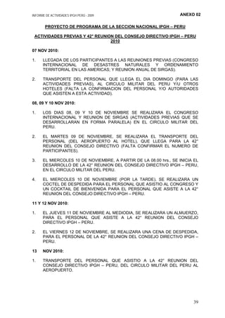 ANEXO 02INFORME DE ACTIVIDADES IPGH PERÚ - 2009
PROYECTO DE PROGRAMA DE LA SECCION NACIONAL IPGH – PERU
ACTIVIDADES PREVIAS Y 42° REUNION DEL CONSEJO DIRECTIVO IPGH – PERU
2010
07 NOV 2010:
1. LLEGADA DE LOS PARTICIPANTES A LAS REUNIONES PREVIAS (CONGRESO
INTERNACIONAL DE DESASTRES NATURALES Y ORDENAMIENTO
TERRITORIAL EN LAS AMERICAS; Y REUNION ANUAL DE SIRGAS).
2. TRANSPORTE DEL PERSONAL QUE LLEGA EL DIA DOMINGO (PARA LAS
ACTIVIDADES PREVIAS), AL CIRCULO MILITAR DEL PERU Y/U OTROS
HOTELES (FALTA LA CONFIRMACION DEL PERSONAL Y/O AUTORIDADES
QUE ASISTEN A ESTA ACTIVIDAD).
08, 09 Y 10 NOV 2010:
1. LOS DIAS 08, 09 Y 10 DE NOVIEMBRE SE REALIZARA EL CONGRESO
INTERNACIONAL Y REUNION DE SIRGAS (ACTIVIDADES PREVIAS QUE SE
DESARROLLARAN EN FORMA PARALELA) EN EL CIRCULO MILITAR DEL
PERU.
2. EL MARTES 09 DE NOVIEMBRE, SE REALIZARA EL TRANSPORTE DEL
PERSONAL (DEL AEROPUERTO AL HOTEL), QUE LLEGA PARA LA 42°
REUNION DEL CONSEJO DIRECTIVO (FALTA CONFIRMAR EL NUMERO DE
PARTICIPANTES).
3. EL MIERCOLES 10 DE NOVIEMBRE, A PARTIR DE LA 08.00 hrs., SE INICIA EL
DESARROLLO DE LA 42° REUNION DEL CONSEJO DIRECTIVO IPGH – PERU,
EN EL CIRCULO MILITAR DEL PERU.
4. EL MIERCOLES 10 DE NOVIEMBRE (POR LA TARDE), SE REALIZARA UN
COCTEL DE DESPEDIDA PARA EL PERSONAL QUE ASISTIO AL CONGRESO Y
UN COCKTAIL DE BIENVENIDA PARA EL PERSONAL QUE ASISTE A LA 42°
REUNION DEL CONSEJO DIRECTIVO IPGH – PERU.
11 Y 12 NOV 2010:
1. EL JUEVES 11 DE NOVIEMBRE AL MEDIODIA, SE REALIZARA UN ALMUERZO,
PARA EL PERSONAL QUE ASISTE A LA 42° REUNION DEL CONSEJO
DIRECTIVO IPGH – PERU.
2. EL VIERNES 12 DE NOVIEMBRE, SE REALIZARA UNA CENA DE DESPEDIDA,
PARA EL PERSONAL DE LA 42° REUNION DEL CONSEJO DIRECTIVO IPGH –
PERU.
13 NOV 2010:
1. TRANSPORTE DEL PERSONAL QUE ASISTIO A LA 42° REUNION DEL
CONSEJO DIRECTIVO IPGH – PERU, DEL CIRCULO MILITAR DEL PERU AL
AEROPUERTO.
39
 