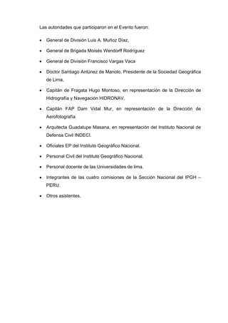 Las autoridades que participaron en el Evento fueron:
• General de División Luis A. Muñoz Díaz,
• General de Brigada Moisés Wendorff Rodríguez
• General de División Francisco Vargas Vaca
• Doctor Santiago Antúnez de Manolo, Presidente de la Sociedad Geográfica
de Lima,
• Capitán de Fragata Hugo Montoso, en representación de la Dirección de
Hidrografía y Navegación HIDRONAV,
• Capitán FAP Dam Vidal Mur, en representación de la Dirección de
Aerofotografía
• Arquitecta Guadalupe Masana, en representación del Instituto Nacional de
Defensa Civil INDECI.
• Oficiales EP del Instituto Geográfico Nacional.
• Personal Civil del Instituto Geográfico Nacional.
• Personal docente de las Universidades de lima.
• Integrantes de las cuatro comisiones de la Sección Nacional del IPGH –
PERU.
• Otros asistentes.
 