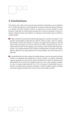 3 Conclusiones
En los últimos años, el Perú, el tercer país de mayor extensión en Sudamérica y con una población
de 27.2 millones de habitantes, se ha distinguido por una política prudente de apertura económica
y un elevado crecimiento económico continuo. La riqueza de sus recursos naturales y la gran
demanda a largo plazo de materias primas derivadas de la minería, la agricultura, la pesca y la
industria maderera favorecen esta tendencia. Sin embargo, al mismo tiempo, el país se enfrenta a
notables desafíos:

  El sólido rendimiento macroeconómico del país debe apoyarse en una base más amplia, a fin de
  garantizar oportunidades de desarrollo para todos los estratos sociales y todas las regiones.
  Para extender el efecto del crecimiento es necesaria una modernización progresiva y firme del
  sector privado que propicie una mayor inserción de las PYMEs y empresas fuera de Lima en
  cadenas internacionales de valor agregado, y que contribuya a elevar la diversidad de las expor-
  taciones. Como segundo elemento clave se impone el fortalecimiento de la gestión de finanzas
  públicas, además de una mejora general de los servicios públicos que sirva de base para un
  desarrollo

  La sostenibilidad del crecimiento requiere de medidas efectivas contra las amenazas del cambio
  climático y la explotación descontrolada de los recursos naturales. Los impactos ambientales
  negativos generados por estos procesos afectan directamente los medios de susbsistencia de
  aproximadamente dos tercios de la población pobre que vive en áreas ecológicas sensibles,
  así como la singular biodiversidad del Perú. A fin de conservar la biodiversidad del país y
  favorecer el aprovechamiento económico sostenible, se necesitan medidas urgentes orientadas
  a promover la gestión sostenible de los recursos en los sectores público y privado.




  12
 