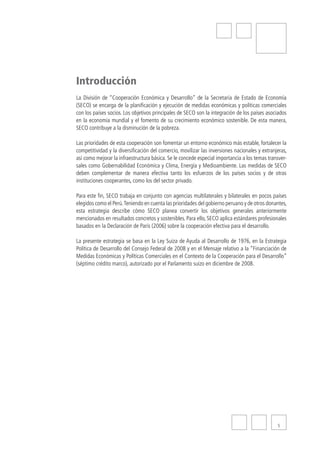 Introducción
La División de “Cooperación Económica y Desarrollo” de la Secretaría de Estado de Economía
(SECO) se encarga de la planificación y ejecución de medidas económicas y políticas comerciales
con los países socios. Los objetivos principales de SECO son la integración de los países asociados
en la economía mundial y el fomento de su crecimiento económico sostenible. De esta manera,
SECO contribuye a la disminución de la pobreza.

Las prioridades de esta cooperación son fomentar un entorno económico más estable, fortalecer la
competitividad y la diversificación del comercio, movilizar las inversiones nacionales y extranjeras,
así como mejorar la infraestructura básica. Se le concede especial importancia a los temas transver-
sales como Gobernabilidad Económica y Clima, Energía y Medioambiente. Las medidas de SECO
deben complementar de manera efectiva tanto los esfuerzos de los países socios y de otras
instituciones cooperantes, como los del sector privado.

Para este fin, SECO trabaja en conjunto con agencias multilaterales y bilaterales en pocos países
elegidos como el Perú. Teniendo en cuenta las prioridades del gobierno peruano y de otros donantes,
esta estrategia describe cómo SECO planea convertir los objetivos generales anteriormente
mencionados en resultados concretos y sostenibles. Para ello, SECO aplica estándares profesionales
basados en la Declaración de París (2006) sobre la cooperación efectiva para el desarrollo.

La presente estrategia se basa en la Ley Suiza de Ayuda al Desarrollo de 1976, en la Estrategia
Política de Desarrollo del Consejo Federal de 2008 y en el Mensaje relativo a la “Financiación de
Medidas Económicas y Políticas Comerciales en el Contexto de la Cooperación para el Desarrollo”
(séptimo crédito marco), autorizado por el Parlamento suizo en diciembre de 2008.




                                                                                                5
 