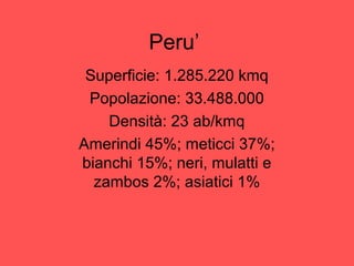 Peru’
Superficie: 1.285.220 kmq
Popolazione: 33.488.000
Densità: 23 ab/kmq
Amerindi 45%; meticci 37%;
bianchi 15%; neri, mulatti e
zambos 2%; asiatici 1%
 