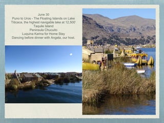 June 30
Puno to Uros - The Floating Islands on Lake
Titicaca, the highest navigable lake at 12,500’
Taquile Island
Peninsula Chucuito
Luquina Karina for Home Stay
Dancing before dinner with Angela, our host.
 