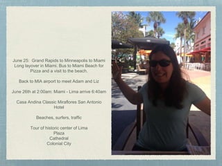 June 25: Grand Rapids to Minneapolis to Miami
Long layover in Miami. Bus to Miami Beach for
Pizza and a visit to the beach.
Back to MIA airport to meet Adam and Liz
June 26th at 2:00am: Miami - Lima arrive 6:40am
Casa Andina Classic Miraflores San Antonio
Hotel
Beaches, surfers, traffic
Tour of historic center of Lima
Plaza
Cathedral
Colonial City
 