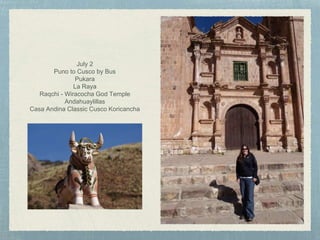 July 2
Puno to Cusco by Bus
Pukara
La Raya
Raqchi - Wiracocha God Temple
Andahuaylillas
Casa Andina Classic Cusco Koricancha
 