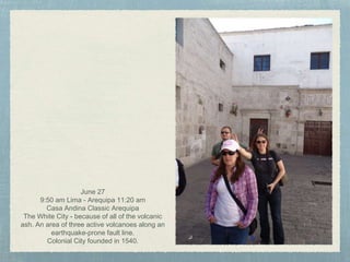 June 27
9:50 am Lima - Arequipa 11:20 am
Casa Andina Classic Arequipa
The White City - because of all of the volcanic
ash. An area of three active volcanoes along an
earthquake-prone fault line.
Colonial City founded in 1540.
 