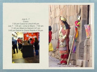 July 6 - 7
Cusco
7:20 pm Cusco to Lima 8:45 pm
July 7: 1:05 am - Lima to Miami - 7:50 am
11:40 am Miami to Detroit 2:47 pm
3:45 pm Detroit to Grand Rapids 4:39 pm
Bed
 
