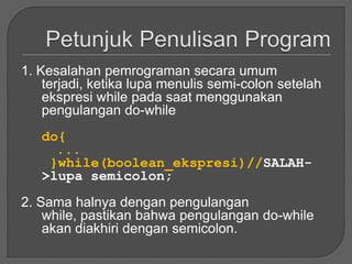 1. Kesalahan pemrograman secara umum
    terjadi, ketika lupa menulis semi-colon setelah
    ekspresi while pada saat menggunakan
    pengulangan do-while
   do{
     ...
    }while(boolean_ekspresi)//SALAH-
   >lupa semicolon;
2. Sama halnya dengan pengulangan
    while, pastikan bahwa pengulangan do-while
    akan diakhiri dengan semicolon.
 