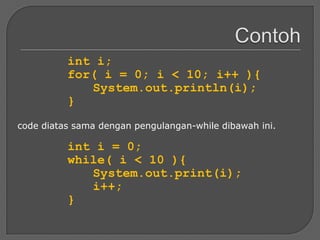 int i;
          for( i = 0; i < 10; i++ ){
             System.out.println(i);
          }
code diatas sama dengan pengulangan-while dibawah ini.

          int i = 0;
          while( i < 10 ){
             System.out.print(i);
             i++;
          }
 