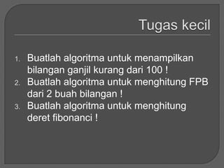 1.   Buatlah algoritma untuk menampilkan
     bilangan ganjil kurang dari 100 !
2.   Buatlah algoritma untuk menghitung FPB
     dari 2 buah bilangan !
3.   Buatlah algoritma untuk menghitung
     deret fibonanci !
 