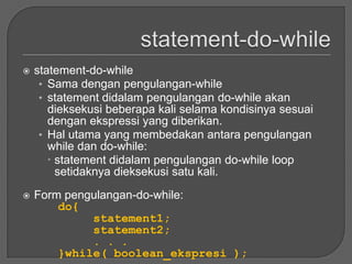    statement-do-while
     • Sama dengan pengulangan-while
     • statement didalam pengulangan do-while akan
       dieksekusi beberapa kali selama kondisinya sesuai
       dengan ekspressi yang diberikan.
     • Hal utama yang membedakan antara pengulangan
       while dan do-while:
        statement didalam pengulangan do-while loop
         setidaknya dieksekusi satu kali.
   Form pengulangan-do-while:
        do{
             statement1;
             statement2;
             . . .
        }while( boolean_ekspresi );
 
