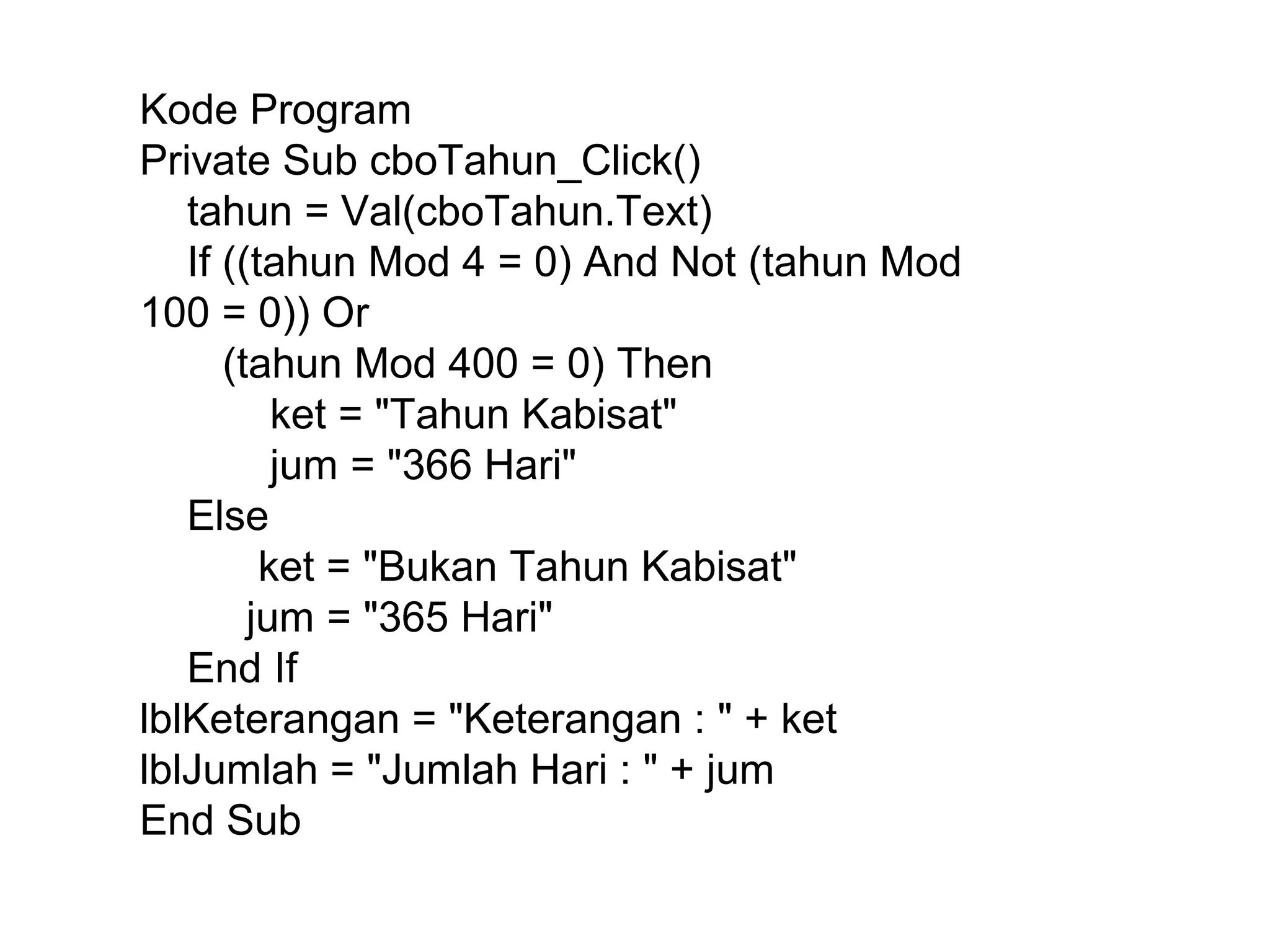 Kode Program
Private Sub cboTahun_Click()
tahun = Val(cboTahun.Text)
If ((tahun Mod 4 = 0) And Not (tahun Mod
100 = 0)) Or
(tahun Mod 400 = 0) Then
ket = "Tahun Kabisat"
jum = "366 Hari"
Else
ket = "Bukan Tahun Kabisat"
jum = "365 Hari"
End If
lblKeterangan = "Keterangan : " + ket
lblJumlah = "Jumlah Hari : " + jum
End Sub

 